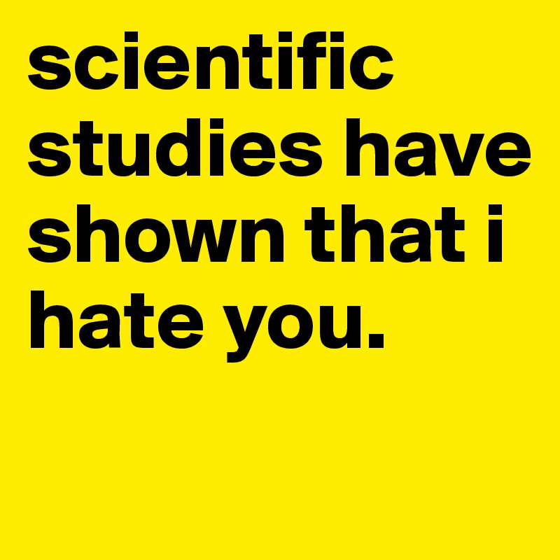 scientific studies have shown that i hate you.
