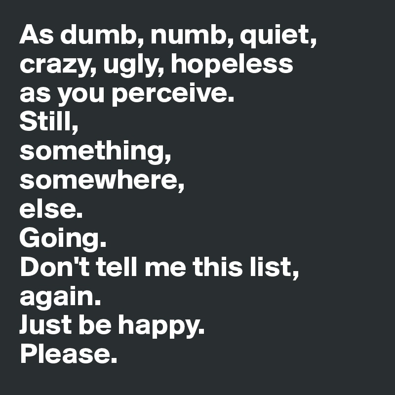 As dumb, numb, quiet, crazy, ugly, hopeless 
as you perceive. 
Still, 
something, 
somewhere, 
else. 
Going. 
Don't tell me this list, again. 
Just be happy. 
Please.