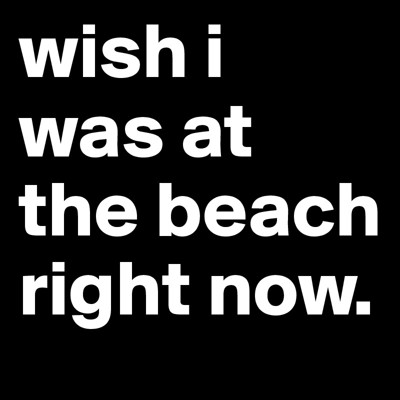 wish i was at the beach right now.