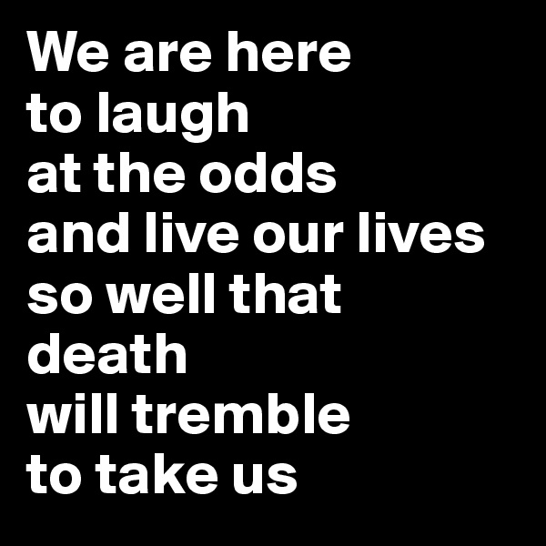 We are here 
to laugh 
at the odds 
and live our lives 
so well that 
death 
will tremble 
to take us