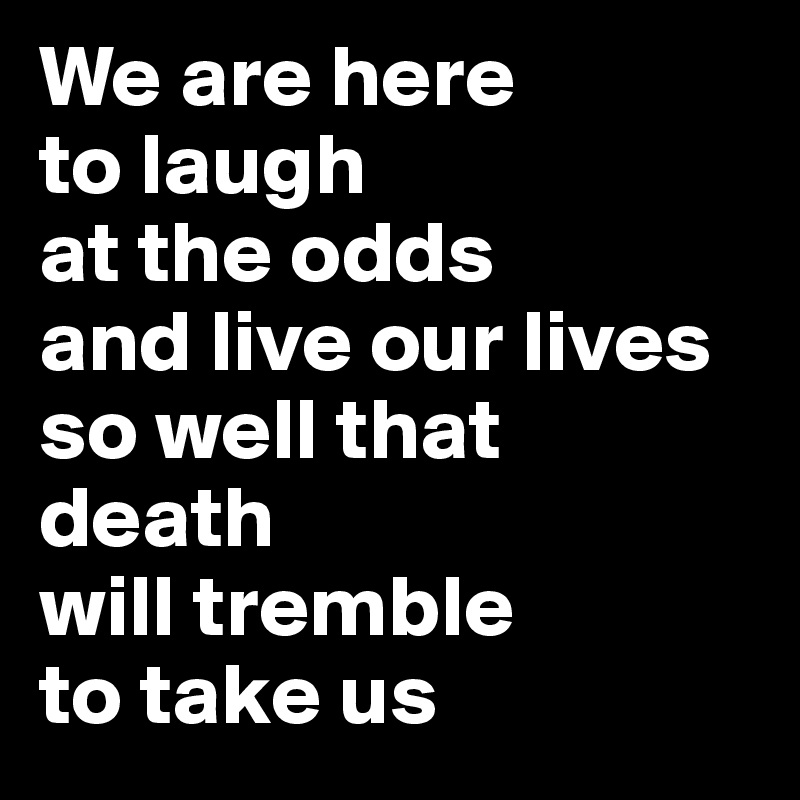 We are here 
to laugh 
at the odds 
and live our lives 
so well that 
death 
will tremble 
to take us