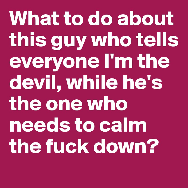 What to do about this guy who tells everyone I'm the devil, while he's the one who needs to calm the fuck down?