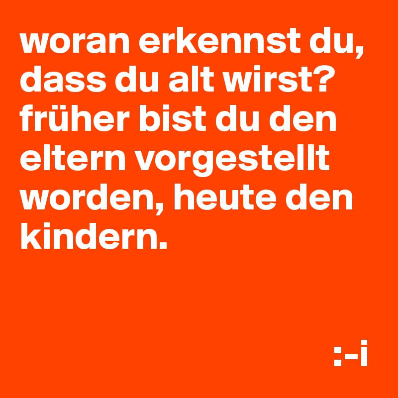 woran erkennst du, dass du alt wirst?
früher bist du den eltern vorgestellt worden, heute den kindern.


                                        :-i