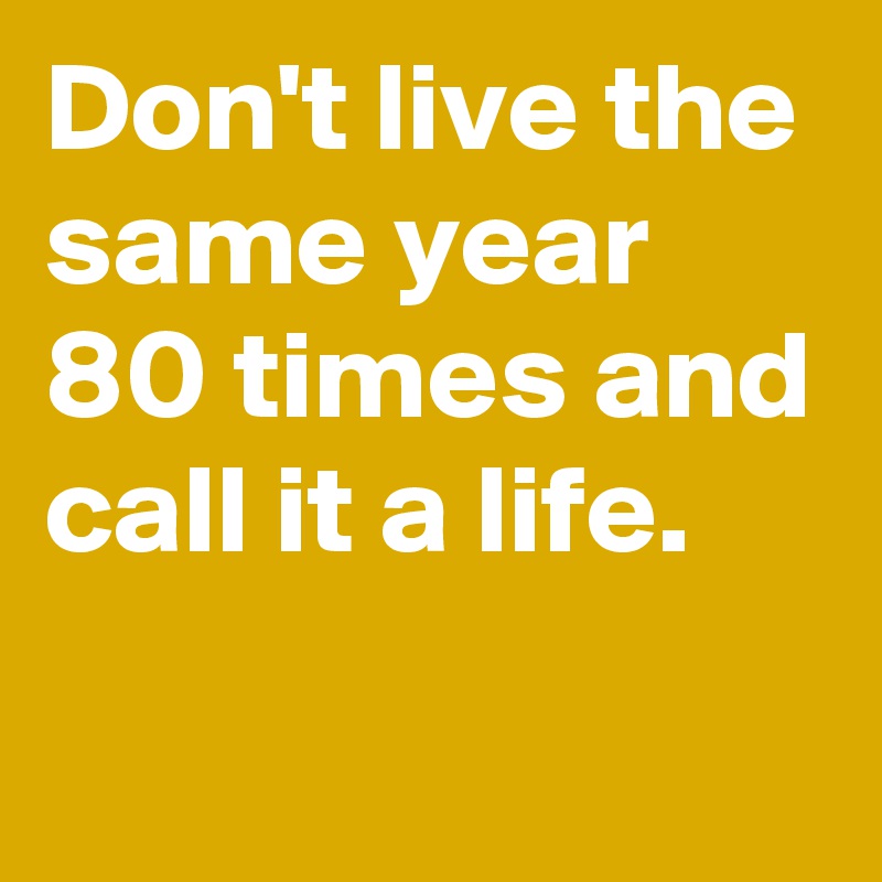 Don't live the same year 80 times and call it a life.
