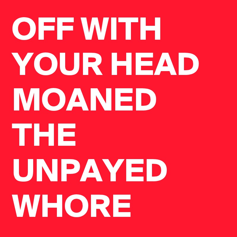 OFF WITH YOUR HEAD
MOANED THE UNPAYED
WHORE