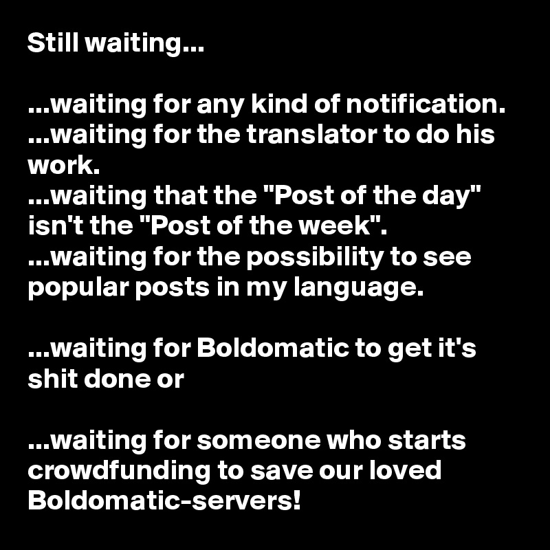 Still waiting...

...waiting for any kind of notification.
...waiting for the translator to do his work.
...waiting that the "Post of the day" isn't the "Post of the week".
...waiting for the possibility to see popular posts in my language.

...waiting for Boldomatic to get it's shit done or

...waiting for someone who starts crowdfunding to save our loved Boldomatic-servers!