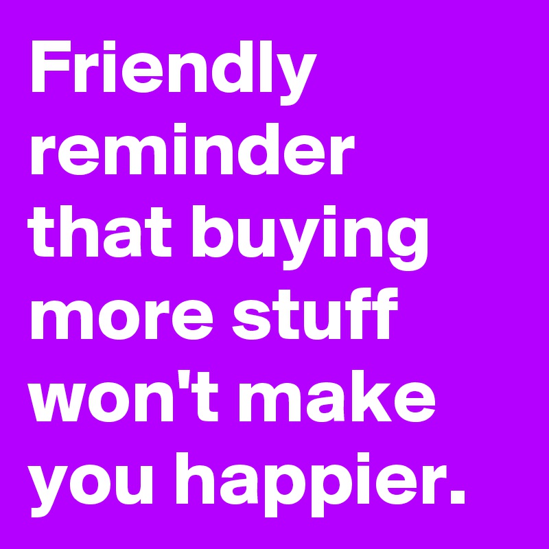 Friendly reminder that buying more stuff won't make you happier.