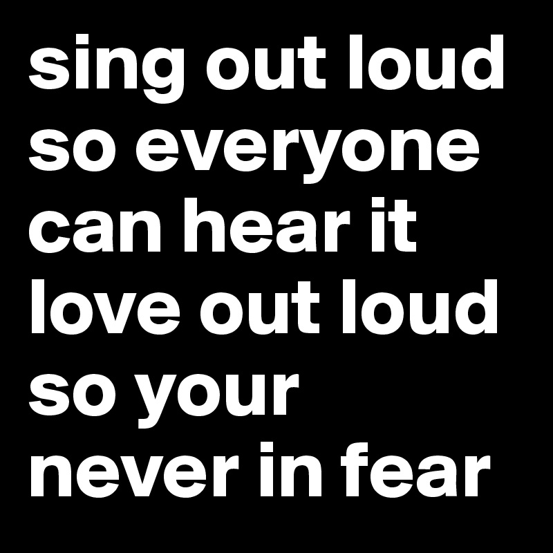 sing out loud so everyone can hear it love out loud so your never in fear