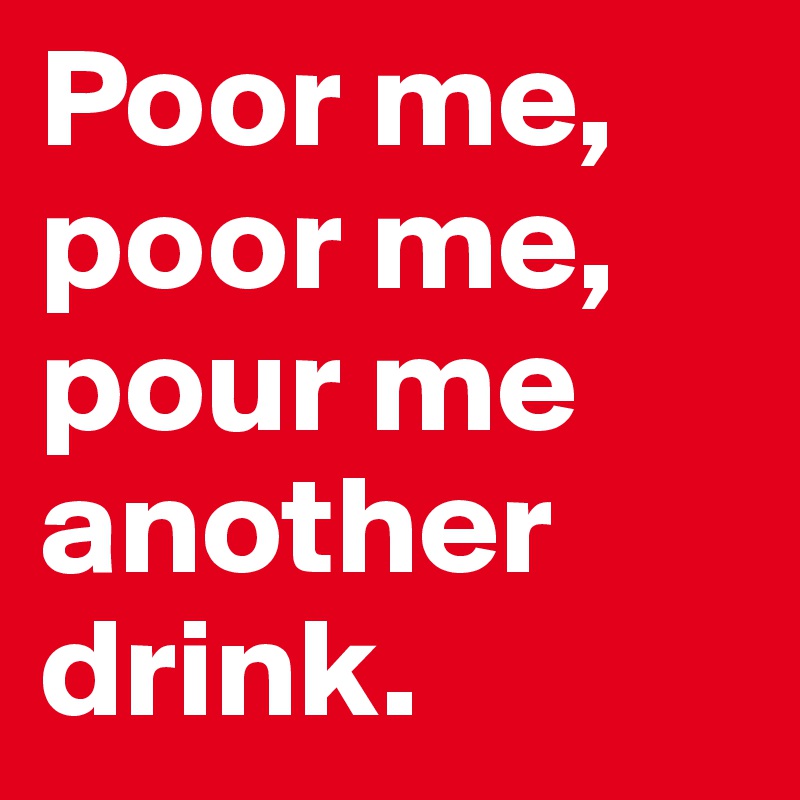 Poor me, poor me, pour me another drink. 