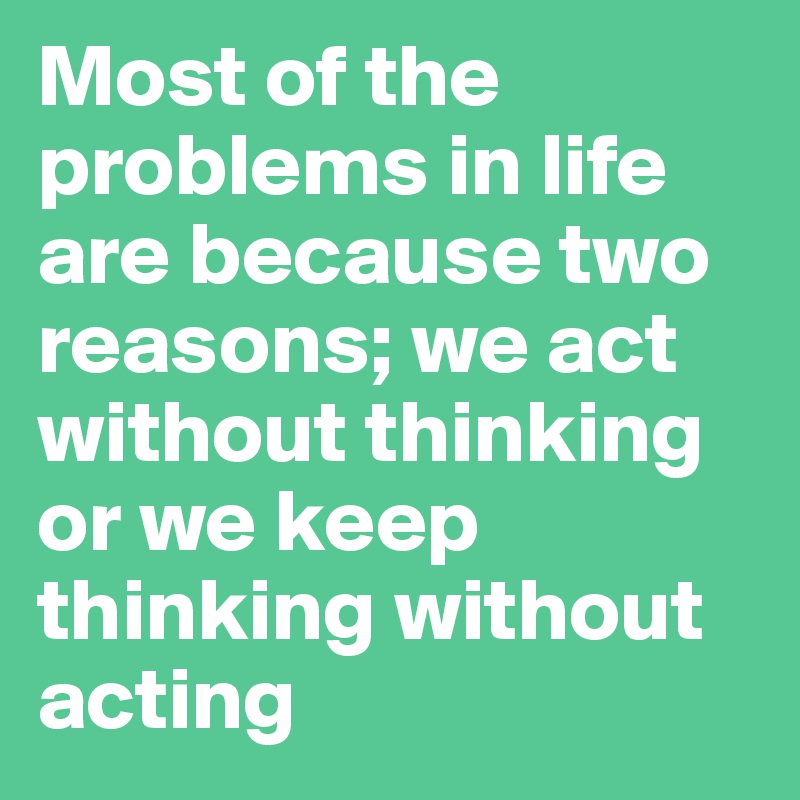 Most of the problems in life are because two reasons; we act without thinking or we keep thinking without acting 