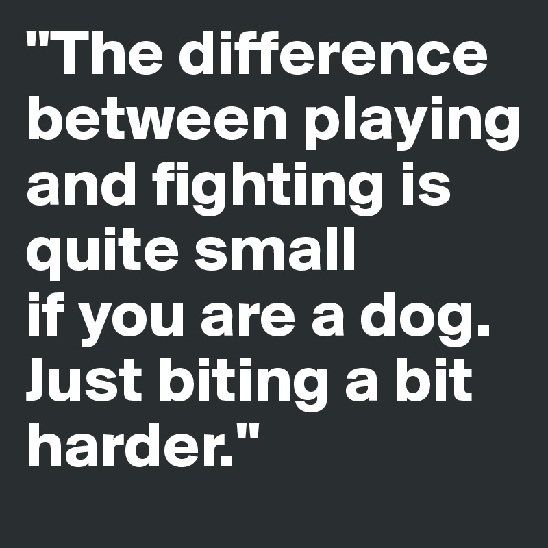 "The difference between playing and fighting is quite small 
if you are a dog. Just biting a bit harder."