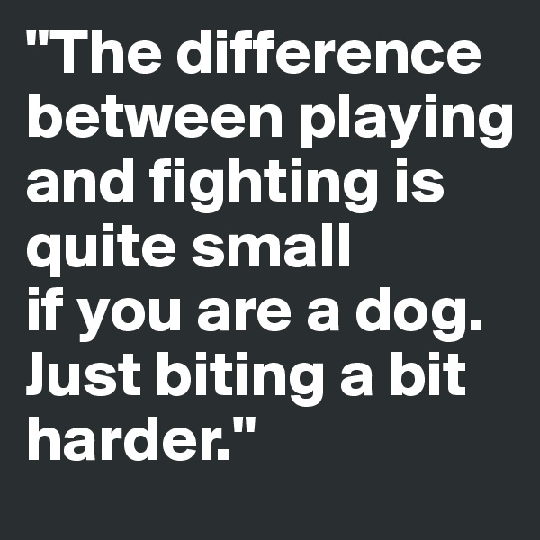 "The difference between playing and fighting is quite small 
if you are a dog. Just biting a bit harder."