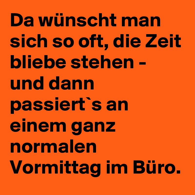 Da wünscht man sich so oft, die Zeit bliebe stehen - und dann passiert`s an einem ganz normalen Vormittag im Büro.