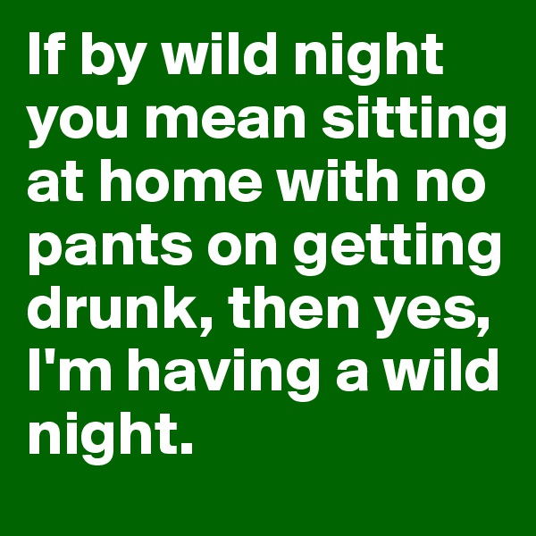 If by wild night you mean sitting at home with no pants on getting drunk, then yes, I'm having a wild night. 