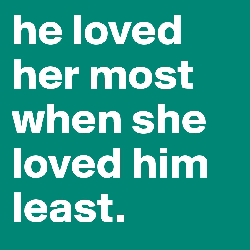 he loved her most when she loved him least.