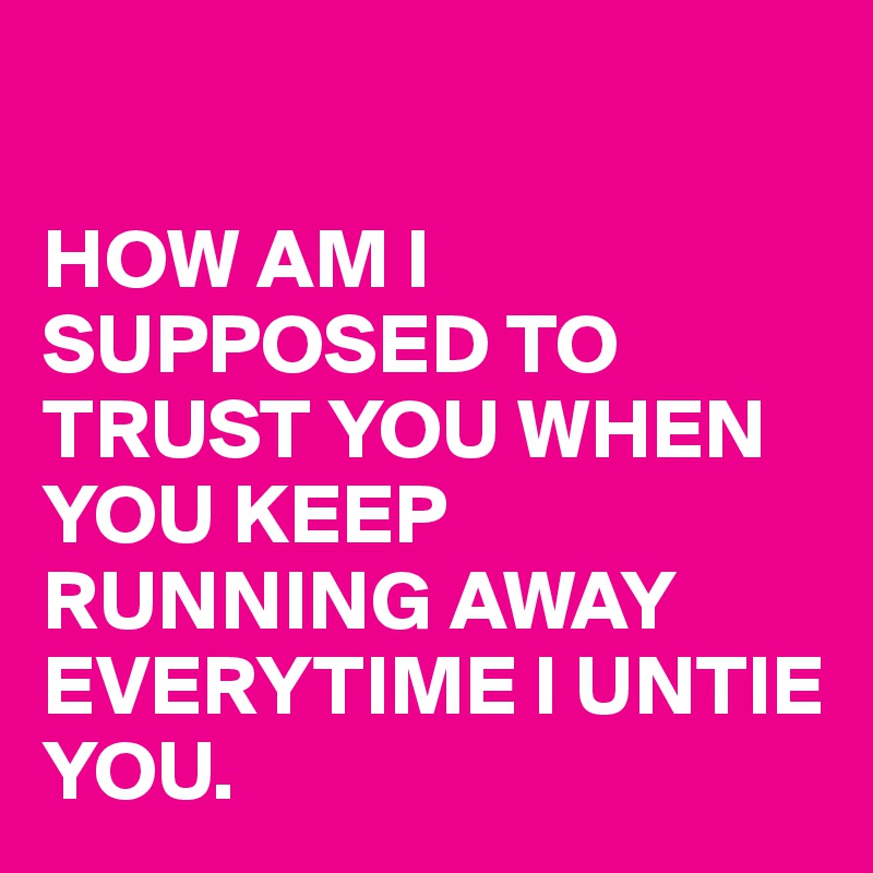 

HOW AM I SUPPOSED TO TRUST YOU WHEN YOU KEEP RUNNING AWAY EVERYTIME I UNTIE YOU.