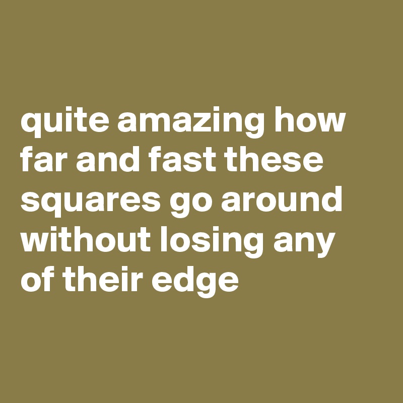 

quite amazing how far and fast these squares go around without losing any of their edge


