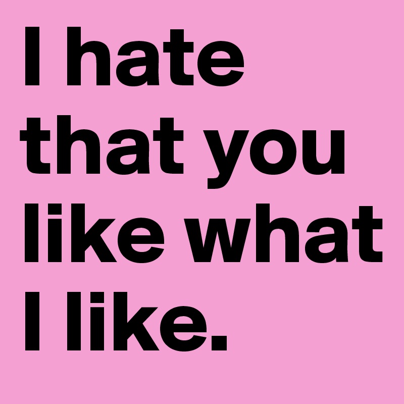 I hate that you like what I like.