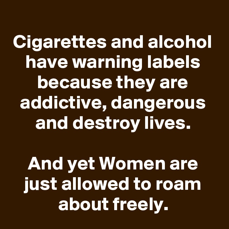 
Cigarettes and alcohol have warning labels because they are addictive, dangerous and destroy lives.

And yet Women are just allowed to roam about freely.