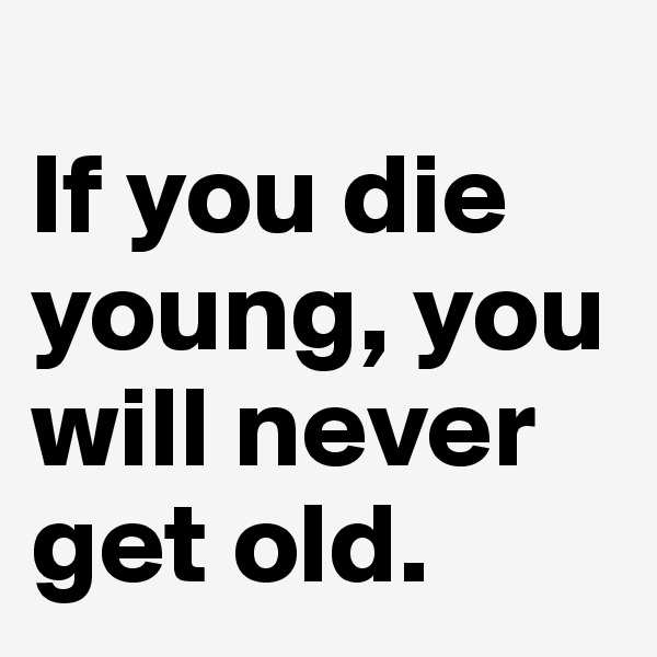 
If you die young, you will never get old. 