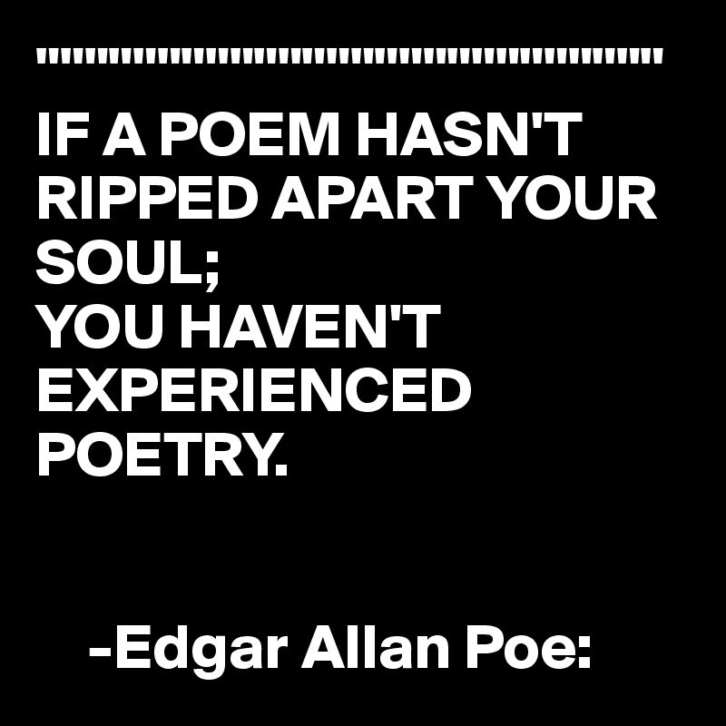 """"""""""""""""""""""""""
IF A POEM HASN'T RIPPED APART YOUR SOUL;  
YOU HAVEN'T EXPERIENCED POETRY.


    -Edgar Allan Poe: