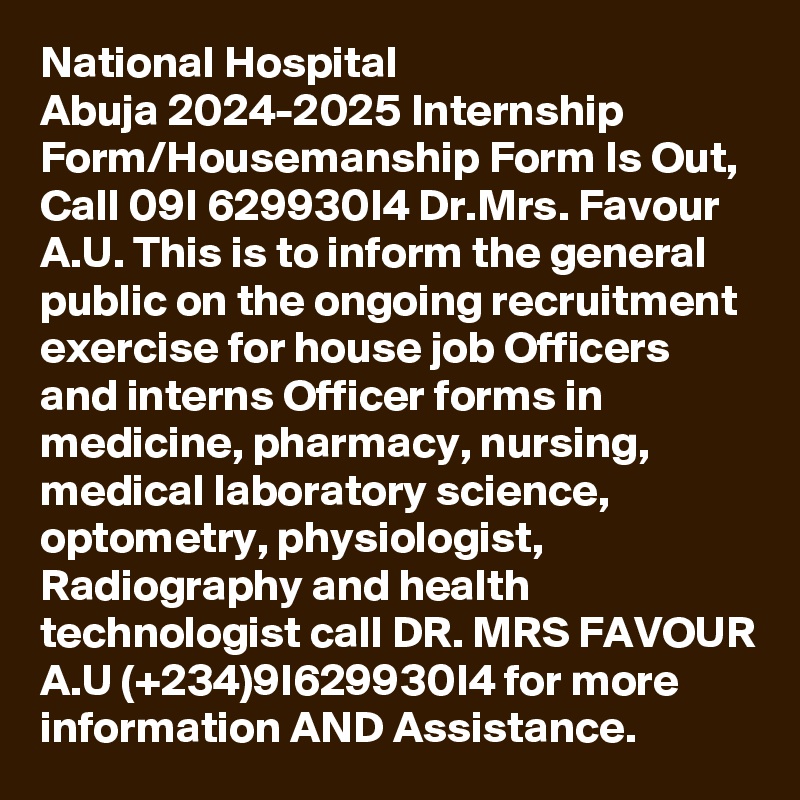 National Hospital Abuja 2024-2025 Internship Form/Housemanship Form Is Out, Call 09I 629930I4 Dr.Mrs. Favour A.U. This is to inform the general public on the ongoing recruitment exercise for house job Officers and interns Officer forms in medicine, pharmacy, nursing, medical laboratory science, optometry, physiologist, Radiography and health technologist call DR. MRS FAVOUR A.U (+234)9I629930I4 for more information AND Assistance.