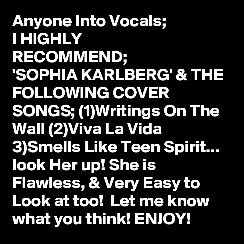 Anyone Into Vocals;
I HIGHLY
RECOMMEND;
'SOPHIA KARLBERG' & THE FOLLOWING COVER SONGS; (1)Writings On The Wall (2)Viva La Vida 3)Smells Like Teen Spirit... look Her up! She is Flawless, & Very Easy to Look at too!  Let me know what you think! ENJOY!
