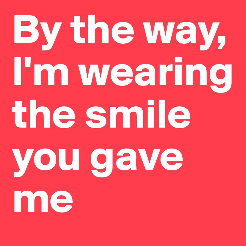 By the way, I'm wearing the smile you gave me