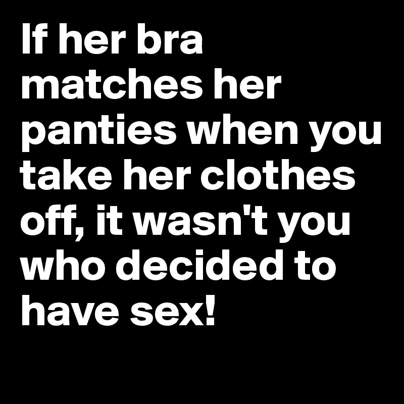 If her bra matches her panties when you take her clothes off, it wasn't you who decided to have sex!