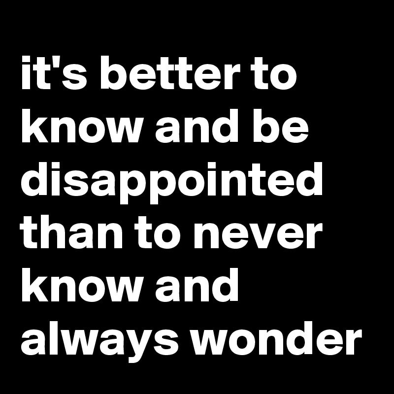 it's better to know and be disappointed than to never know and always wonder