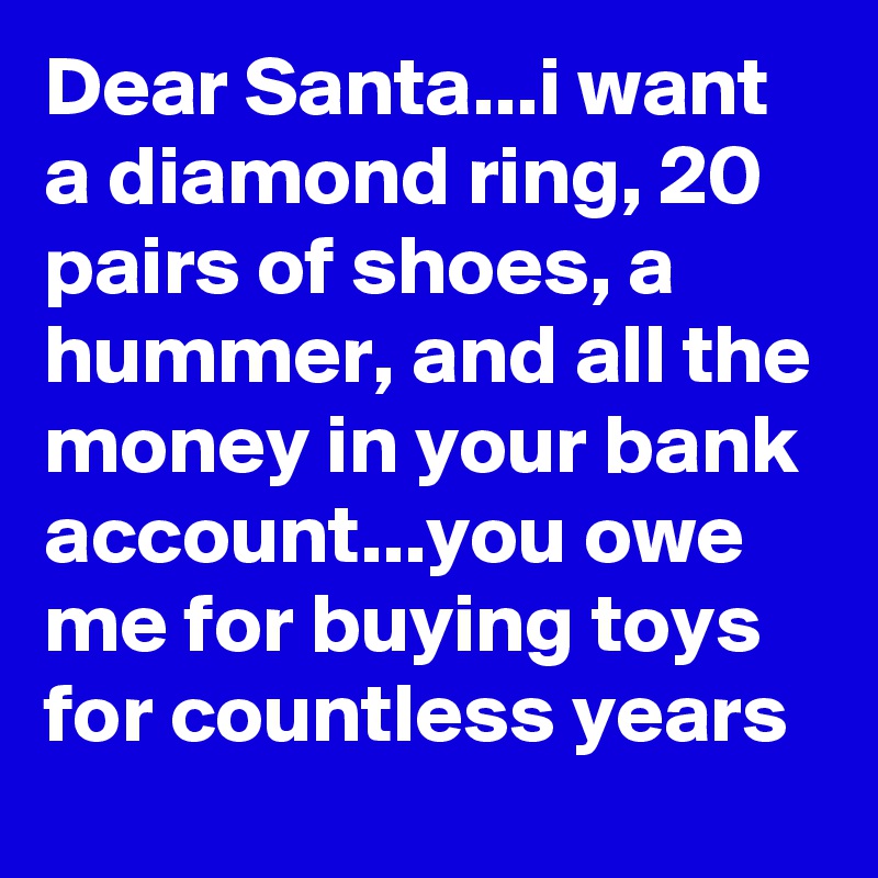 Dear Santa...i want a diamond ring, 20 pairs of shoes, a hummer, and all the money in your bank account...you owe me for buying toys for countless years