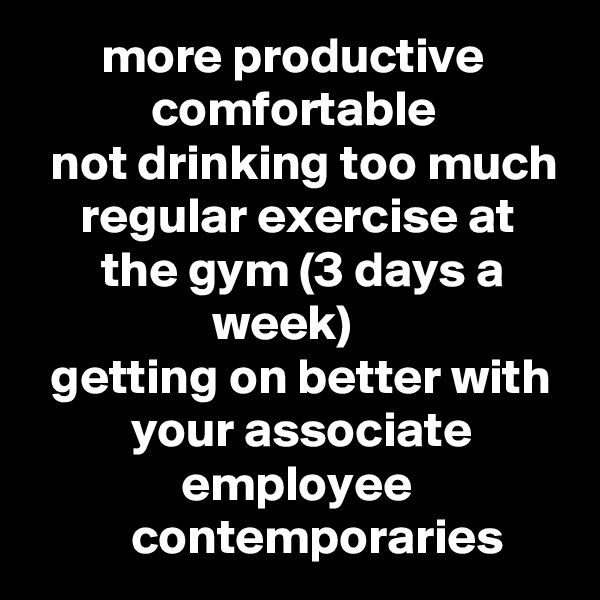        more productive
            comfortable
  not drinking too much
     regular exercise at            the gym (3 days a                        week)
  getting on better with           your associate                        employee                         contemporaries