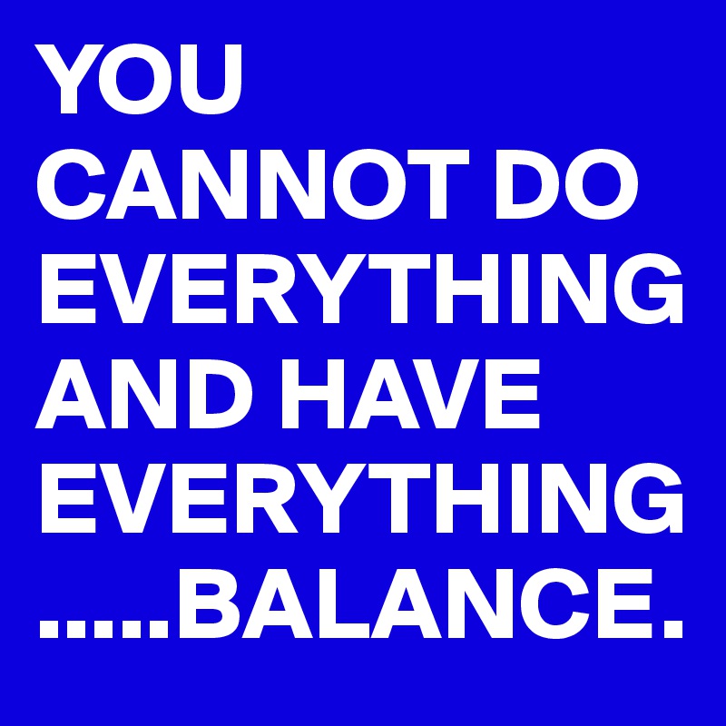 YOU CANNOT DO EVERYTHING    AND HAVE EVERYTHING.....BALANCE.