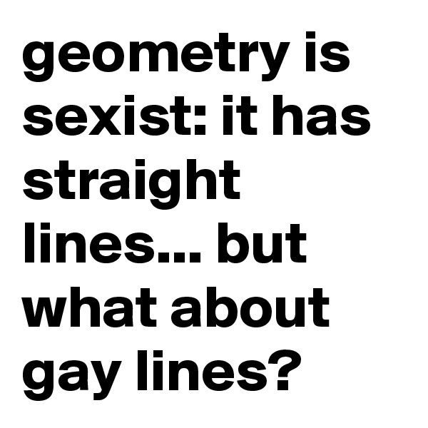geometry is sexist: it has straight lines... but what about gay lines? 