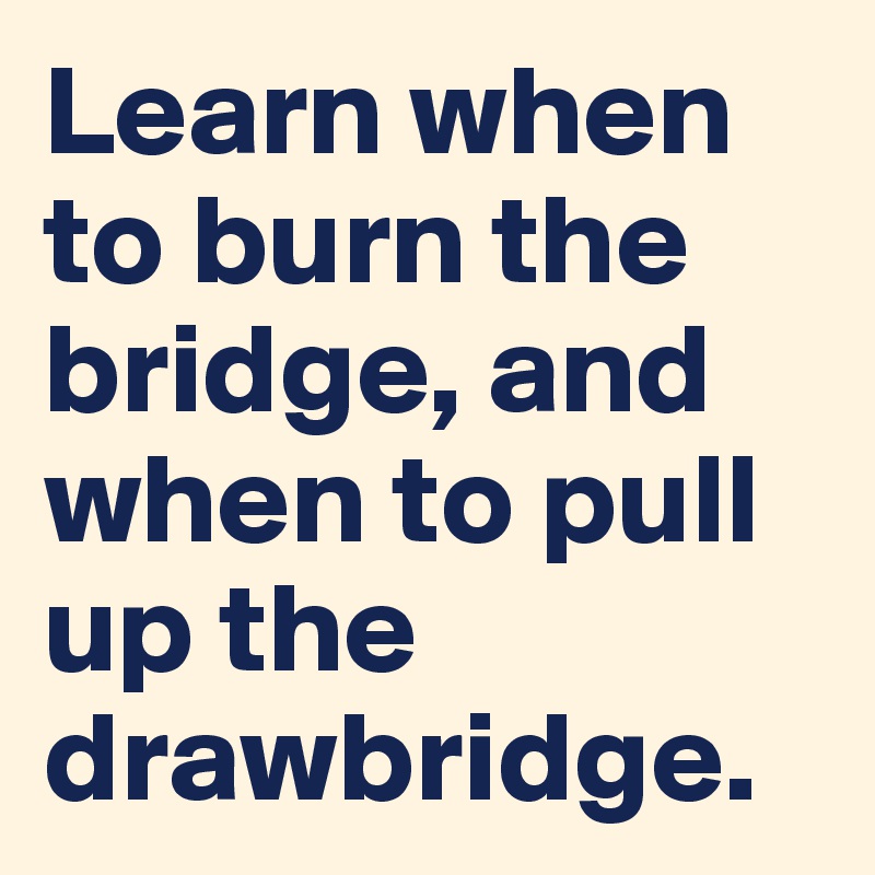 Learn when to burn the bridge, and when to pull up the drawbridge.