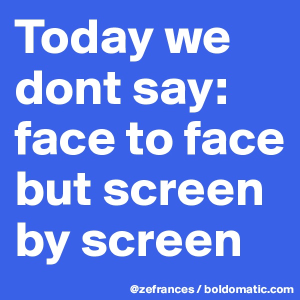 Today we dont say: face to face but screen by screen