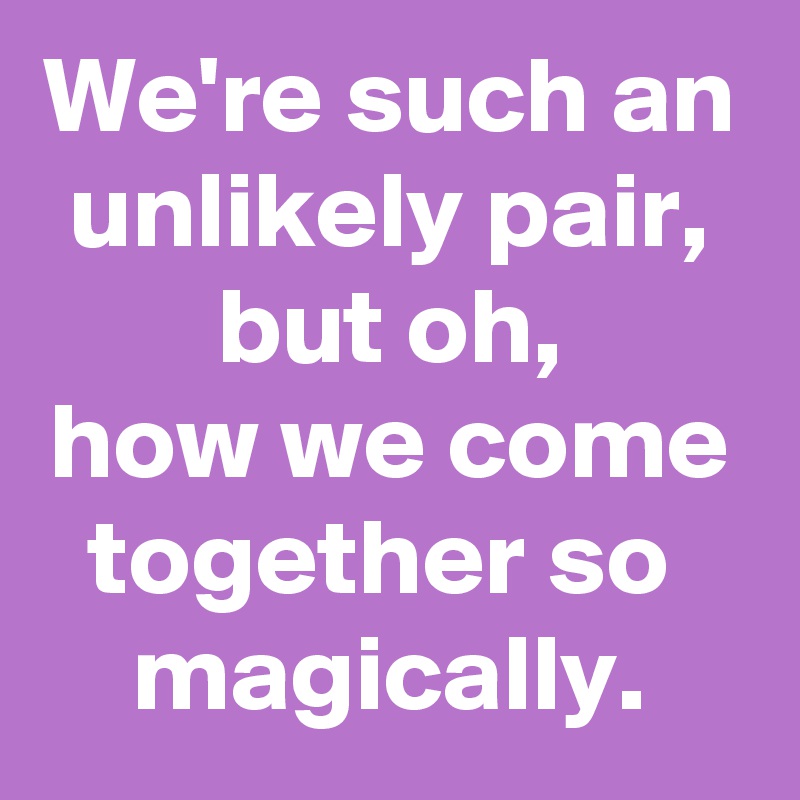 We're such an unlikely pair,
but oh,
how we come together so 
magically.
