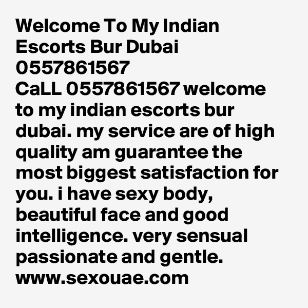 Welcome To My Indian Escorts Bur Dubai 0557861567
CaLL 0557861567 welcome to my indian escorts bur dubai. my service are of high quality am guarantee the most biggest satisfaction for you. i have sexy body, beautiful face and good intelligence. very sensual passionate and gentle.
www.sexouae.com