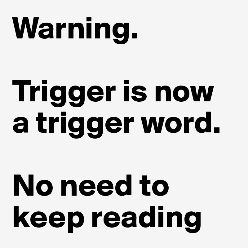 Warning. 

Trigger is now a trigger word. 

No need to keep reading