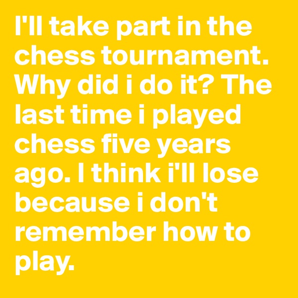 I'll take part in the chess tournament. Why did i do it? The last time i played chess five years ago. I think i'll lose because i don't remember how to play. 