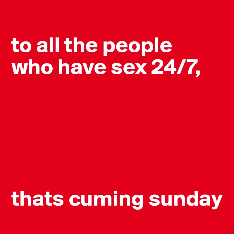 
to all the people 
who have sex 24/7, 





thats cuming sunday