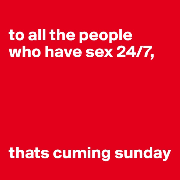 
to all the people 
who have sex 24/7, 





thats cuming sunday