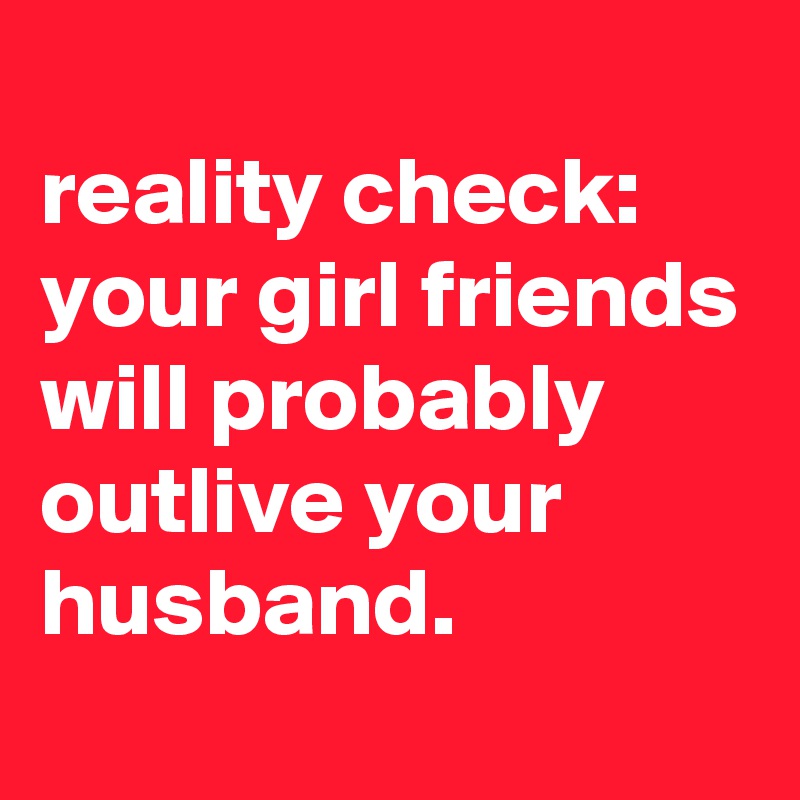 
reality check:
your girl friends will probably outlive your husband. 

