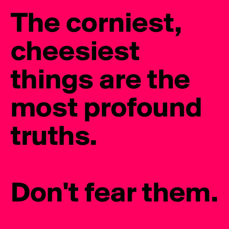 The corniest, cheesiest things are the most profound truths. 

Don't fear them.