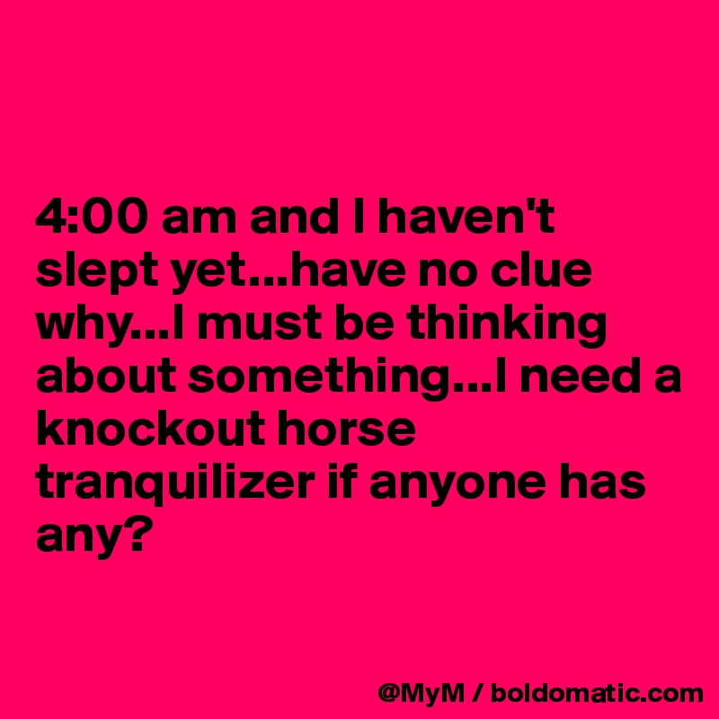 


4:00 am and I haven't slept yet...have no clue why...I must be thinking about something...I need a knockout horse tranquilizer if anyone has any?

