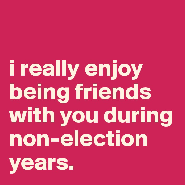 

i really enjoy 
being friends 
with you during 
non-election years.
