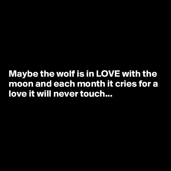 





Maybe the wolf is in LOVE with the moon and each month it cries for a love it will never touch...





