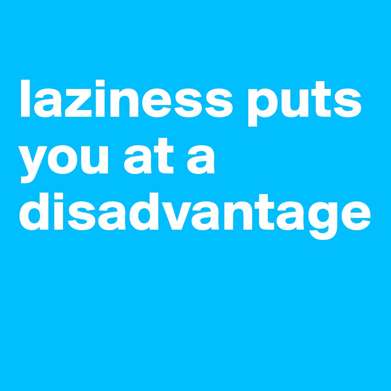 
laziness puts you at a disadvantage

