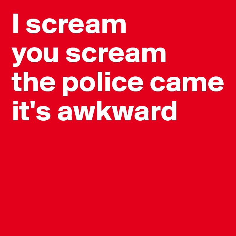 I scream 
you scream
the police came
it's awkward 


