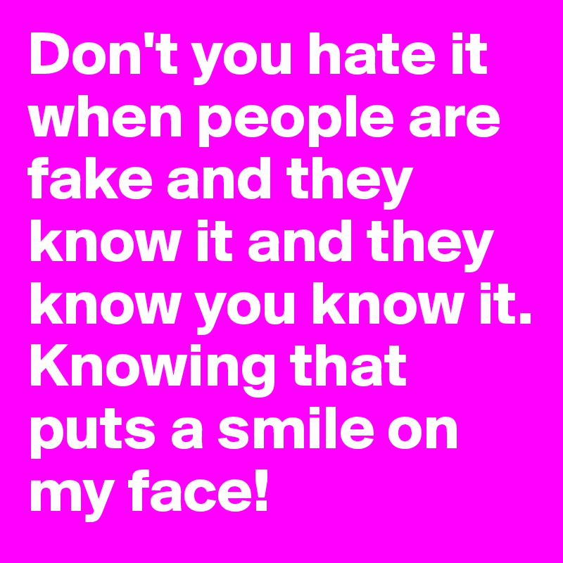 Don't you hate it when people are fake and they know it and they know you know it. Knowing that puts a smile on my face!